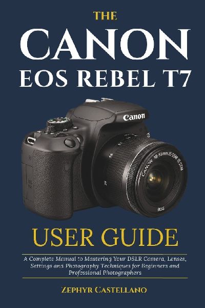The Canon Eos Rebel T7 User Guide: A Complete Manual to Mastering Your DSLR Camera, Lenses, Settings and Photography Techniques for Beginners and Professional Photographers
