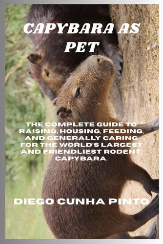 Capybara as Pet The Complete Guide to Raising, Housing, Feeding, and Generally Caring for the World's Largest and Friendliest Rodent, Capybara.