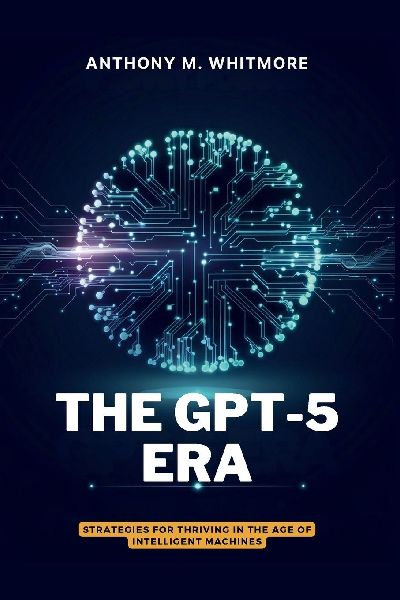 THE GPT-5 ERA - Strategies for Thriving in the Age of Intelligent Machines: Know Whats Real, Use What Works, Win in the AI Span