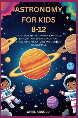 Astronomy for Kids 8-12 A Fun and Fascinating Guide to Space Exploration, Science Facts and Stargazing Adventures for Curious Young Minds