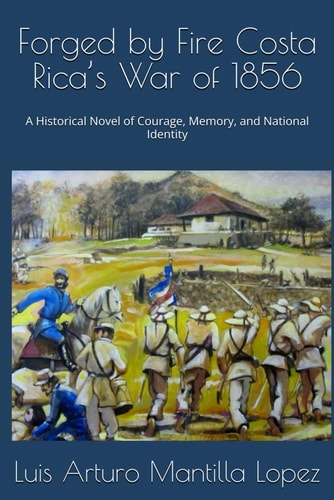 Forged by Fire Costa Rica's War of 1856 A Historical Novel of Courage, Memory, and National Identity