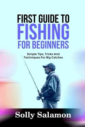 First Guide to Fishing for Beginners Simple Tips, Tricks And Techniques For Big Catches