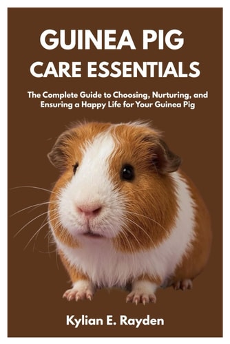 Guinea Pig Care Essentials The Complete Guide to Choosing, Nurturing, and Ensuring a Happy Life for Your Guinea Pig