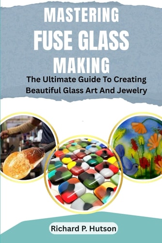 Mastering Fuse Glass Making The Ultimate Guide To Creating Beautiful Glass Art And Jewelry