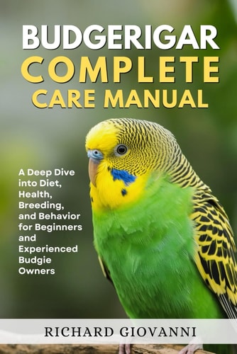 Budgerigar Complete Care Manual A Deep Dive Into Diet, Health, Breeding, And Behavior For Beginners And Experienced Budgie Owners