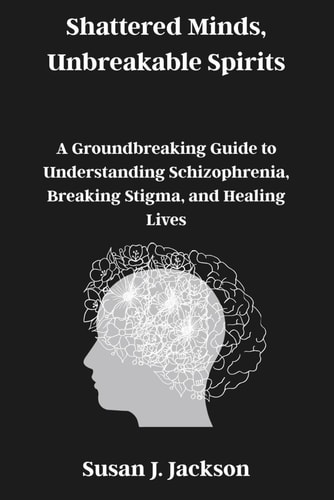 Shattered Minds, Unbreakable Spirits A Groundbreaking Guide to Understanding Schizophrenia, Breaking Stigma, and Healing Lives