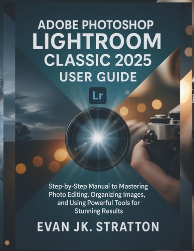 Adobe Photoshop Lightroom Classic 2025 User Guide Step-by-Step Manual to Mastering Photo Editing, Organizing Images, and Using Powerful Tools for Stunning Results