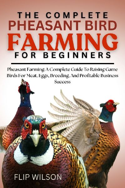 THE COMPLETE PHEASANT BIRD FARMING FOR BEGINNERS: Pheasant Farming: A Complete Guide To Raising Game Birds For Meat, Eggs, Breeding, And Profitable Business Success