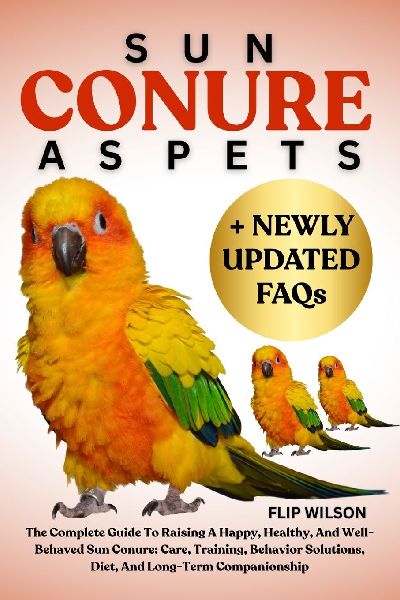 SUN CONURE AS PETS: The Complete Guide To Raising A Happy, Healthy, And Well-Behaved Sun Conure: Care, Training, Behavior Solutions, Diet, And Long-Term Companionship