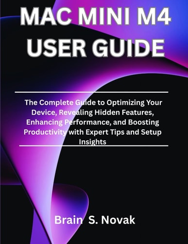 Mac Mini M4 User Guide The Complete Guide to Optimizing Your Device, Revealing Hidden Features, Enhancing Performance, and Boosting Productivity with Expert Tips and Setup Insights