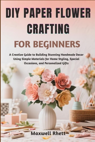 DIY Paper Flower Crafting for Beginners A Creative Guide to Building Stunning Handmade Decor Using Simple Materials for Home Styling, Special Occasions, and Personalized Gifts