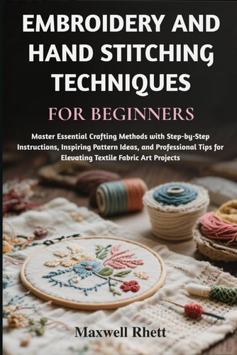 Embroidery and Hand Stitching Techniques for Beginners Master Essential Crafting Methods with Step-by-Step Instructions, Inspiring Pattern Ideas, and Professional Tips for Elevating Textile Fabric Art Projects
