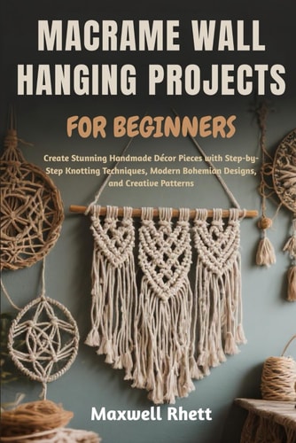 Macrame Wall Hanging Projects for Beginners Create Stunning Handmade Décor Pieces with Step-by-Step Knotting Techniques, Modern Bohemian Designs, and Creative Patterns