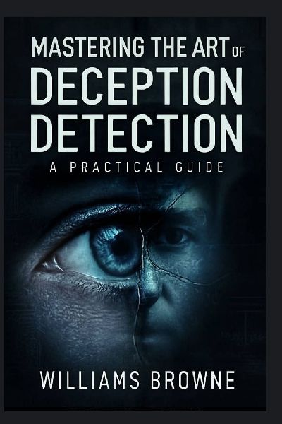 Mastering The Art Of  Deception Detection: A Practical Guide to Recognizing Deceptive Behavior, Understanding Psychological Cues and Using Technology to Detect Lies