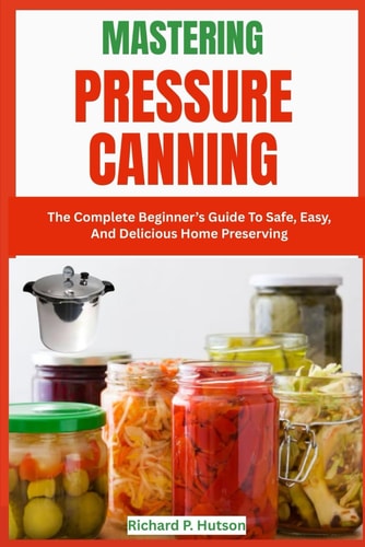 MASTERING PRESSURE CANNING: The Complete Beginner’s Guide To Safe, Easy, And Delicious Home Preserving