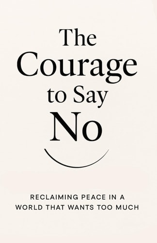 The Courage to Say No Reclaiming Peace in a World That Wants Too Much: How Boundaries Can Set You Free Without Losing Love Or Respect