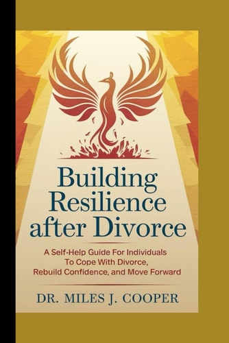 Building Resilience After Divorce A Self-Help Guide for Individuals to Cope with Divorce, Rebuild Confidence, and Move Forward