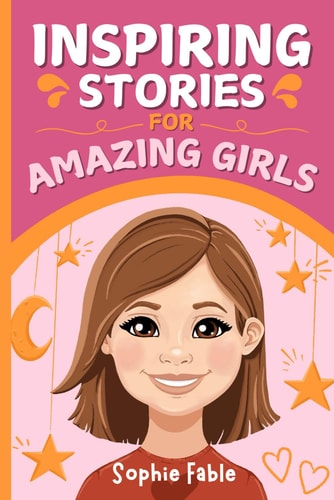 Inspiring Stories for Amazing Girls Motivational Short Stories of Courage, Kindness, Humility, Honesty, Confidence, and Gratitude