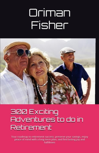 300 Exciting Adventures To Do In Retirement Your Roadmap to Retirement Success: Preserve Your Savings, Enjoy Peace of Mind with a Long-term Plan, and Find Lasting Joy and Fulfillmen