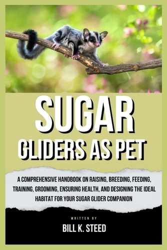 Sugar Gliders as Pet A Comprehensive Handbook on Raising, Breeding, Feeding, Training, Grooming, Ensuring Health, And Designing the Ideal Habitat for Your Sugar Glider Companion