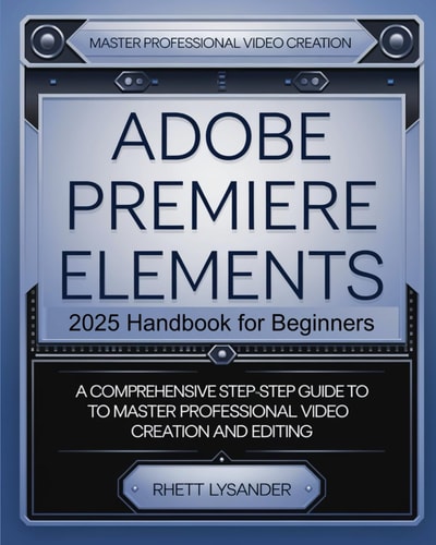 Adobe Premiere Elements 2025 Handbook for Beginners A Comprehensive Step-By-Step Guide to Master Professional Video Creation and Editing