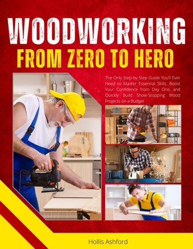 Woodworking from Zero to Hero The Only Step-by-Step Guide You'll Ever Need to Master Essential Skills, Boost Your Confidence from Day One, and Quickly Build Show-Stopping Wood Projects on a Budget