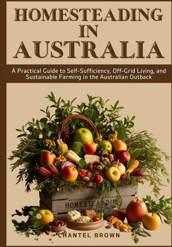 Homesteading in Australia A Practical Guide to Self-Sufficiency, Off-Grid Living, and Sustainable Farming in the Australian Outback