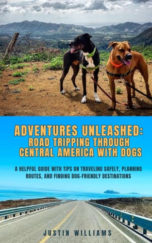 Adventures Unleashed Road Tripping Through Central America with Dogs: A Helpful Guide with Tips on Traveling Safely, Planning Routes, and Finding Dog-Friendly Destinations