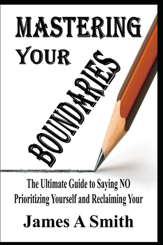 Mastering Your Boundaries The Ultimate Guide to Saying NO, Prioritizing Yourself, and Reclaiming Your Life