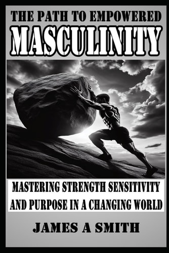 The Path to Empowered Masculinity Mastering Strength Sensitivity and Purpose in a Changing World