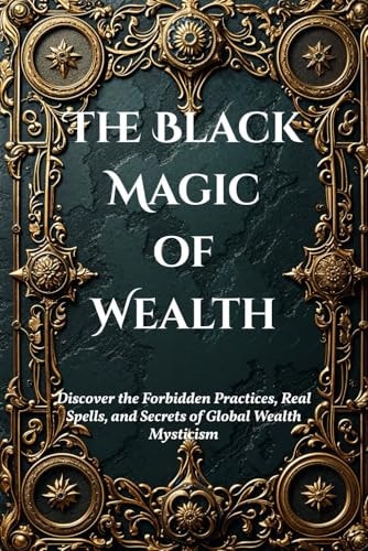 The Black Magic of Wealth Unlocking Ancient Rituals for Fortune and Prosperity: Discover the Forbidden Practices, Real Spells, and Secrets of Global Wealth Mysticism