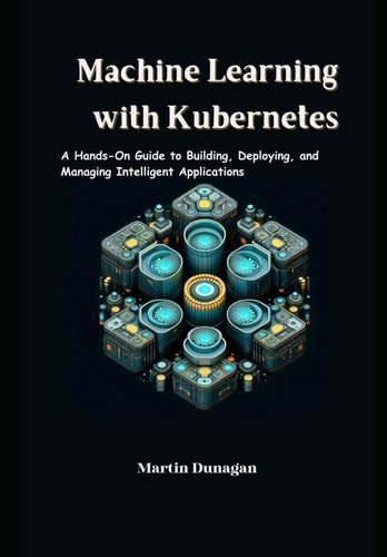 Machine Learning with Kubernetes A Hands-On Guide to Building, Deploying, and Managing Intelligent Applications