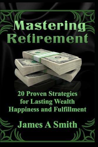 Mastering Retirement 20 Proven Strategies for Lasting Wealth, Happiness and Fulfillment