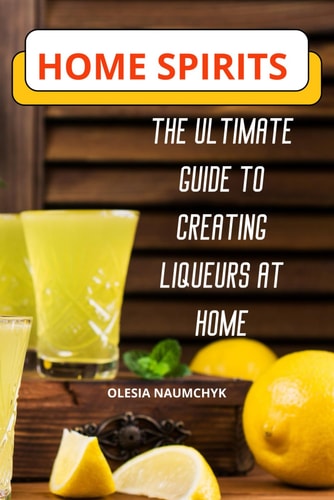 Home Spirits The Ultimate Guide to Creating Liqueurs at Home