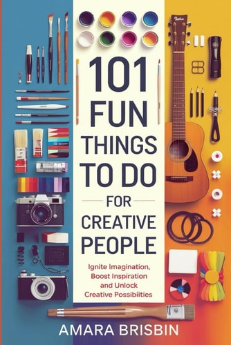 101 Fun Things to Do for Creative People Ignite Imagination, Boost Inspiration and Unlock Creative Possibilities