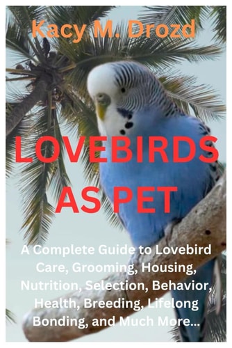 Lovebirds as Pet A Complete Guide to Lovebird Care, Grooming, Housing, Nutrition, Selection, Behavior, Health, Breeding, Lifelong Bonding, and Much More...