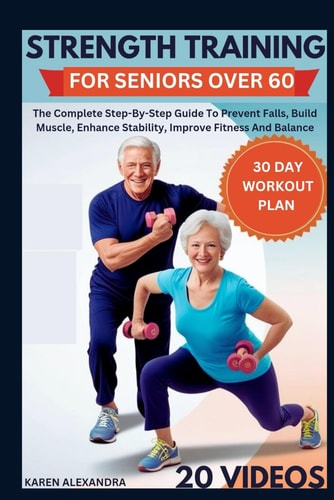 Strength Training for Seniors Over 60 The Complete Step-By-Step Guide To Prevent Falls, Build Muscle, Enhance Stability, Improve Fitness And Balance (30-Day Workout Plan)