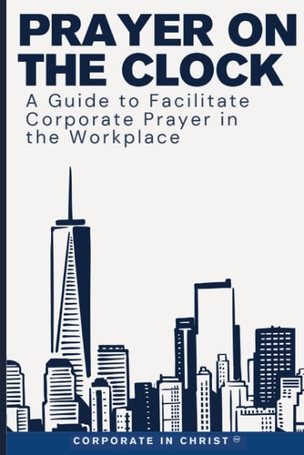 Prayer on the Clock A Guide to Facilitate Corporate Prayer in the Workplace