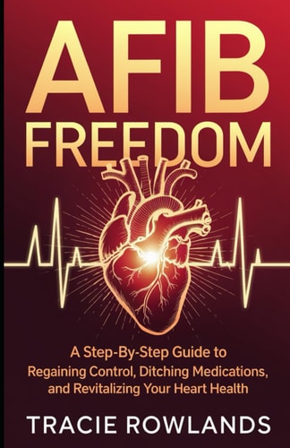 AFib Freedom A Step-by-Step Guide to Regaining Control, Ditching Medications, and Revitalizing Your Heart