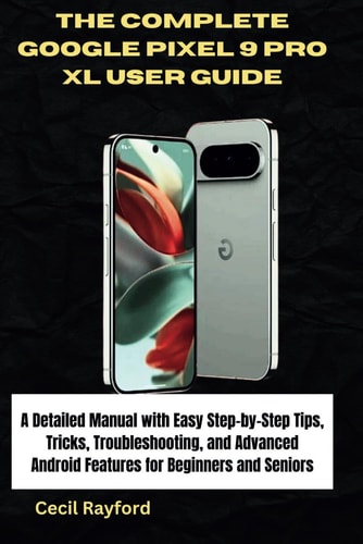 The Complete Google Pixel 9 Pro XL User Guide A Detailed Manual with Easy Step-by-Step Tips, Tricks, Troubleshooting, and Advanced Android Features for Beginners and Seniors