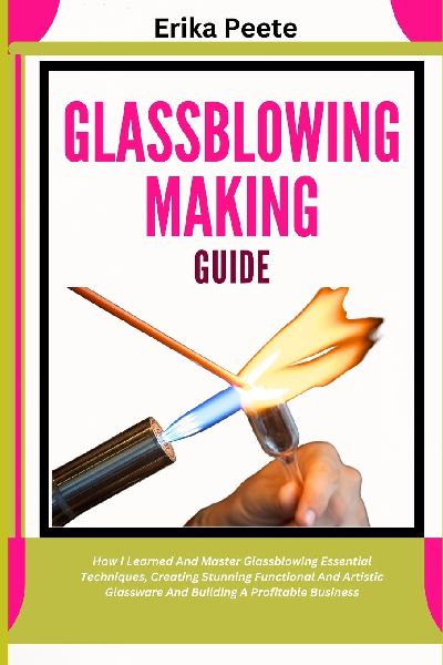 Glassblowing Making Guide: How I Learned And Master Glassblowing Essential Techniques, Creating Stunning Functional And Artistic Glassware And Building A Profitable Business