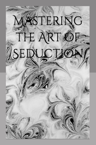 Mastering the Art of Seduction The Psychological Blueprint for Irresistible Attraction
