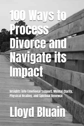 100 Ways to Process Divorce and Navigate Its Impact Insights Into Emotional Support, Mental Clarity, Physical Healing, and Spiritual Renewal
