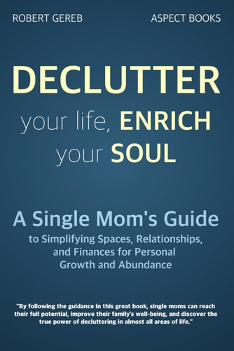 Declutter Your Life, Enrich Your Soul A Single Mom's Guide to Simplifying Spaces, Relationships, and Finances for Personal Growth and Abundance