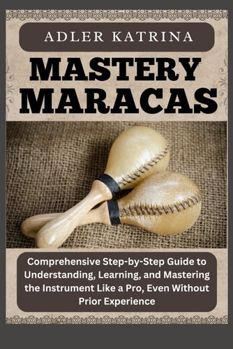 Mastery Maracas Comprehensive Step-by-Step Guide to Understanding, Learning, and Mastering the Instrument Like a Pro, Even Without Prior Experience