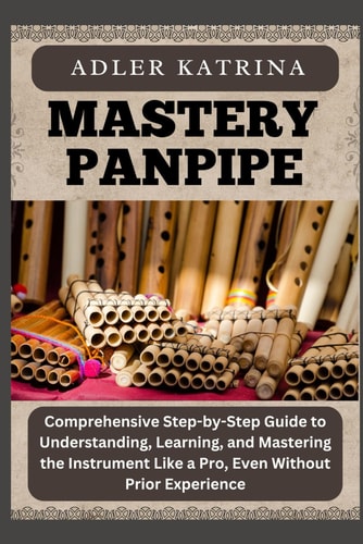Mastery Panpipe Comprehensive Step-by-Step Guide to Understanding, Learning, and Mastering the Instrument Like a Pro, Even Without Prior Experience