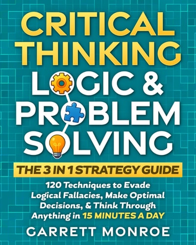 Critical Thinking, Logic & Problem Solving - The 3 in 1 Guide 120 Techniques to Evade Logical Fallacies, Make Optimal Decisions & Think Through Anything in 15 Minutes a Day