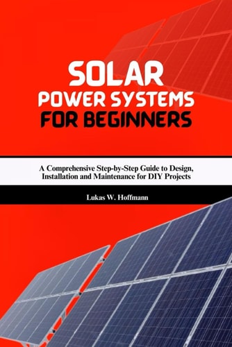 Solar Power Systems for Beginners A Comprehensive Step-by-Step Guide to Design, Installation and Maintenance for DIY Projects