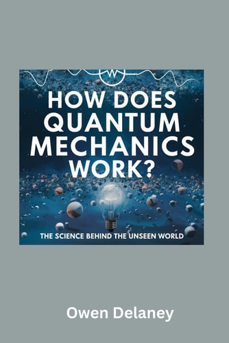How Does Quantum Mechanics Work? The Science Behind the Unseen World A Beginner's Guide to Quantum Mechanics, Wave-Particle Duality, Entanglement, and Quantum Computing Explained