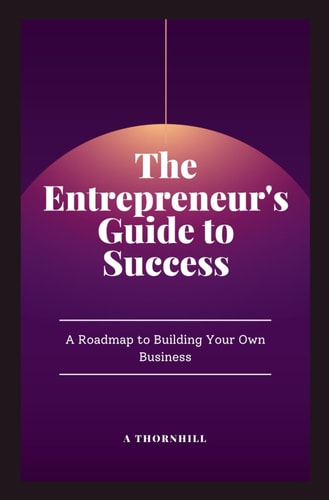 The Entrepreneur's Guide to Success A Roadmap to Building Your Own Business: A Practical Guide to Building, Growing, and Sustaining a Successful Business